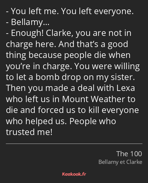 You left me. You left everyone. Bellamy… Enough! Clarke, you are not in charge here. And that’s a…