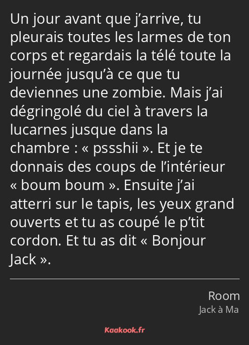 Un jour avant que j’arrive, tu pleurais toutes les larmes de ton corps et regardais la télé toute…