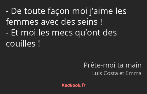 De toute façon moi j’aime les femmes avec des seins ! Et moi les mecs qu’ont des couilles !