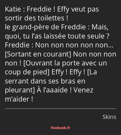 Freddie ! Effy veut pas sortir des toilettes ! Mais, quoi, tu l’as laissée toute seule ? Non non…