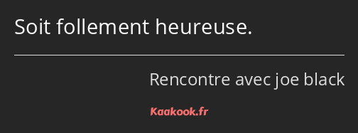 Soit follement heureuse.