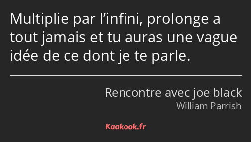 Multiplie par l’infini, prolonge a tout jamais et tu auras une vague idée de ce dont je te parle.