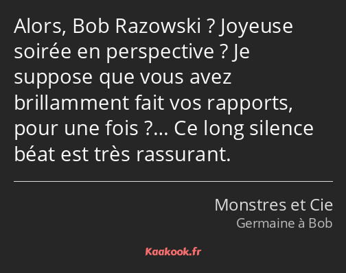 Alors, Bob Razowski ? Joyeuse soirée en perspective ? Je suppose que vous avez brillamment fait vos…