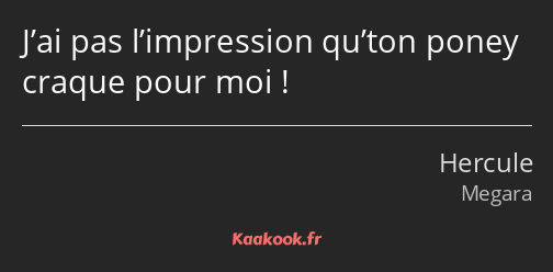 J’ai pas l’impression qu’ton poney craque pour moi !