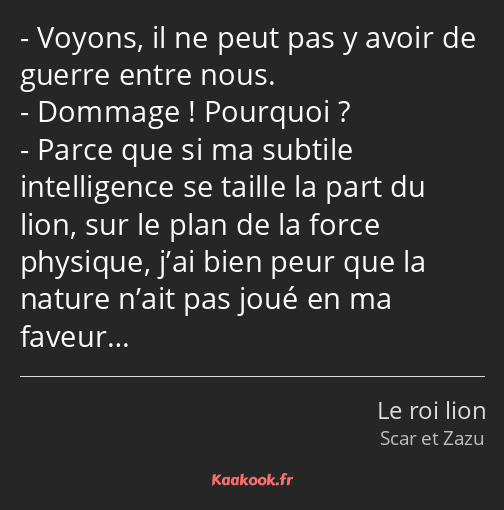 Voyons, il ne peut pas y avoir de guerre entre nous. Dommage ! Pourquoi ? Parce que si ma subtile…