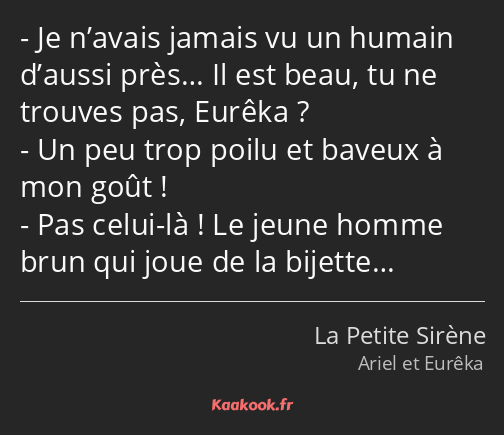 Je n’avais jamais vu un humain d’aussi près… Il est beau, tu ne trouves pas, Eurêka ? Un peu trop…