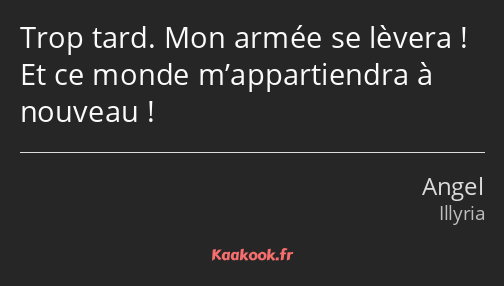 Trop tard. Mon armée se lèvera ! Et ce monde m’appartiendra à nouveau !