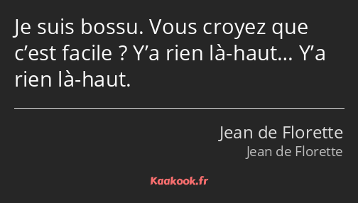 Je suis bossu. Vous croyez que c’est facile ? Y’a rien là-haut… Y’a rien là-haut.