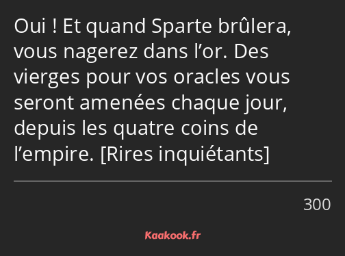 Oui ! Et quand Sparte brûlera, vous nagerez dans l’or. Des vierges pour vos oracles vous seront…