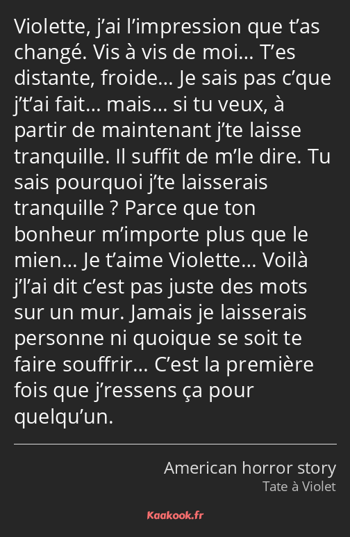 Violette, j’ai l’impression que t’as changé. Vis à vis de moi… T’es distante, froide… Je sais pas…