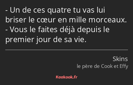 Un de ces quatre tu vas lui briser le cœur en mille morceaux. Vous le faites déjà depuis le premier…