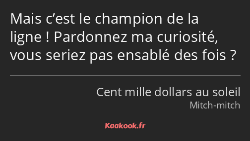 Mais c’est le champion de la ligne ! Pardonnez ma curiosité, vous seriez pas ensablé des fois ?