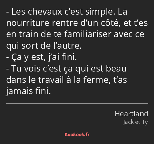 Les chevaux c’est simple. La nourriture rentre d’un côté, et t’es en train de te familiariser avec…