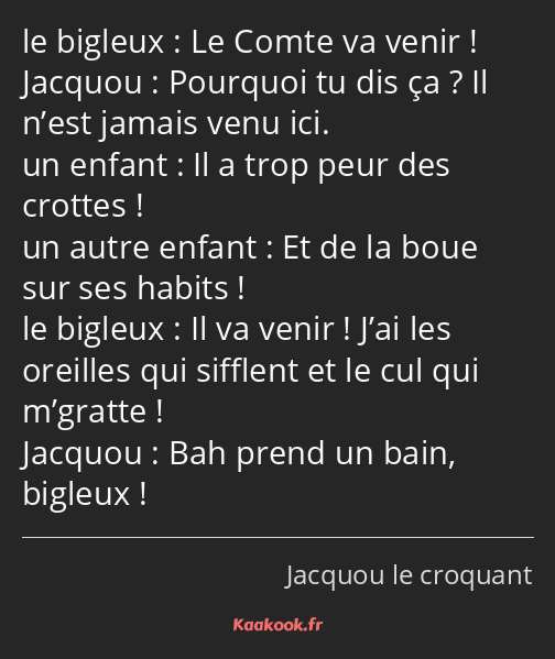 Le Comte va venir ! Pourquoi tu dis ça ? Il n’est jamais venu ici. Il a trop peur des crottes ! Et…