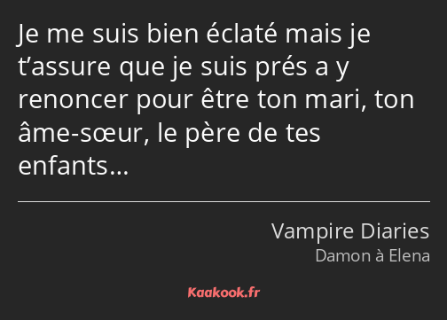 Je me suis bien éclaté mais je t’assure que je suis prés a y renoncer pour être ton mari, ton âme…