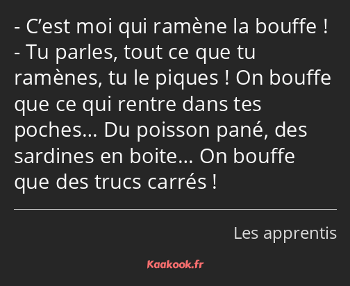 C’est moi qui ramène la bouffe ! Tu parles, tout ce que tu ramènes, tu le piques ! On bouffe que ce…