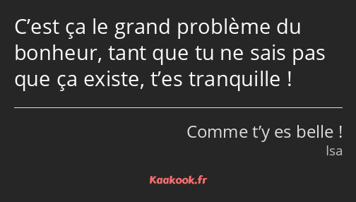 C’est ça le grand problème du bonheur, tant que tu ne sais pas que ça existe, t’es tranquille !