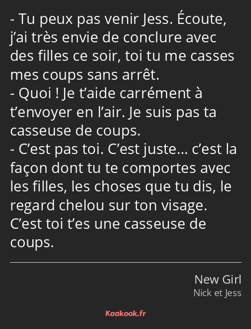 Tu peux pas venir Jess. Écoute, j’ai très envie de conclure avec des filles ce soir, toi tu me…