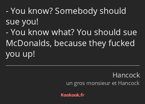 You know? Somebody should sue you! You know what? You should sue McDonalds, because they fucked you…