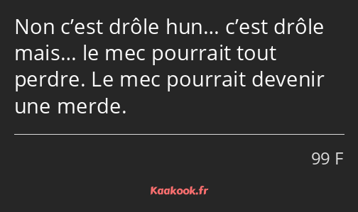 Non c’est drôle hun… c’est drôle mais… le mec pourrait tout perdre. Le mec pourrait devenir une…