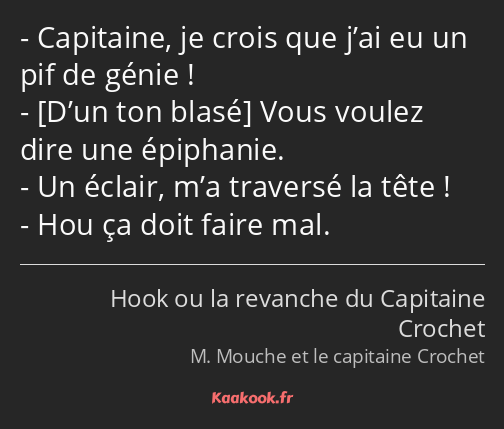 Capitaine, je crois que j’ai eu un pif de génie ! Vous voulez dire une épiphanie. Un éclair, m’a…