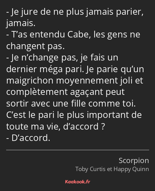 Je jure de ne plus jamais parier, jamais. T’as entendu Cabe, les gens ne changent pas. Je n’change…