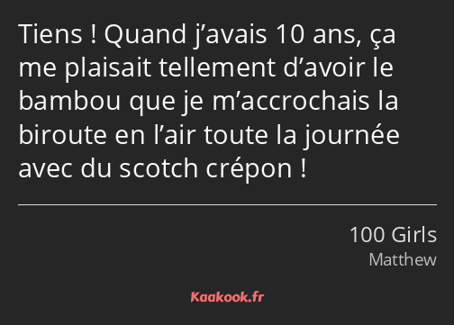 Tiens ! Quand j’avais 10 ans, ça me plaisait tellement d’avoir le bambou que je m’accrochais la…