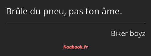 Brûle du pneu, pas ton âme.