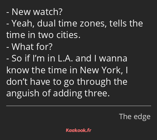 New watch? Yeah, dual time zones, tells the time in two cities. What for? So if I’m in L.A. and I…