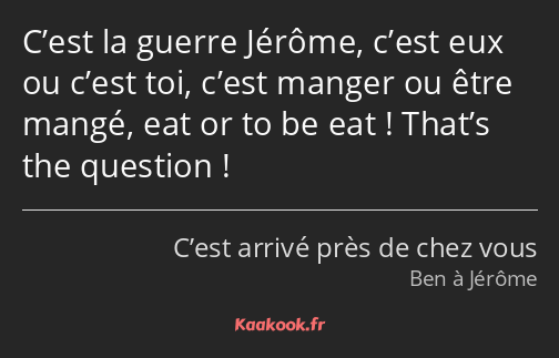 C’est la guerre Jérôme, c’est eux ou c’est toi, c’est manger ou être mangé, eat or to be eat…