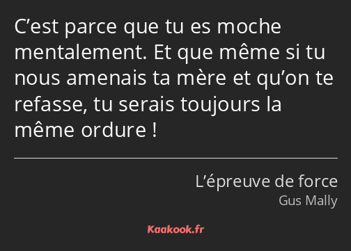 C’est parce que tu es moche mentalement. Et que même si tu nous amenais ta mère et qu’on te refasse…