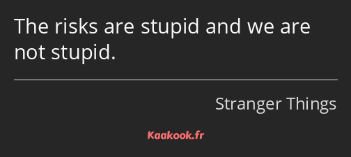 The risks are stupid and we are not stupid.