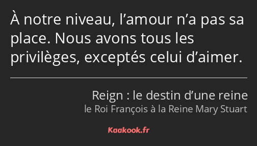 À notre niveau, l’amour n’a pas sa place. Nous avons tous les privilèges, exceptés celui d’aimer.