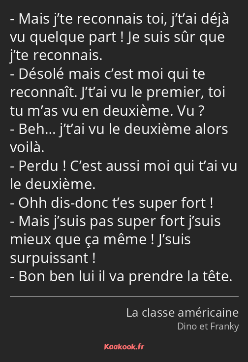 Mais j’te reconnais toi, j’t’ai déjà vu quelque part ! Je suis sûr que j’te reconnais. Désolé mais…