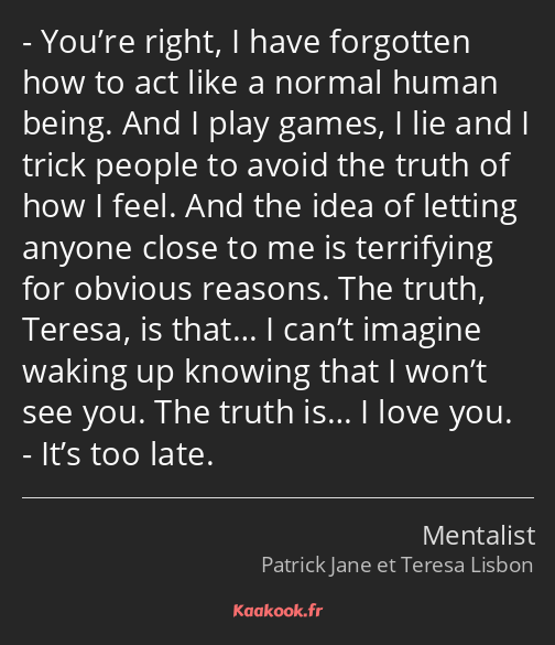 You’re right, I have forgotten how to act like a normal human being. And I play games, I lie and I…