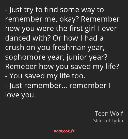 Just try to find some way to remember me, okay? Remember how you were the first girl I ever danced…