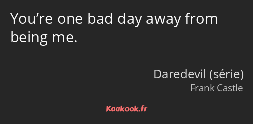 You’re one bad day away from being me.