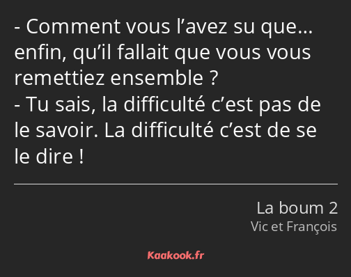 Comment vous l’avez su que… enfin, qu’il fallait que vous vous remettiez ensemble ? Tu sais, la…