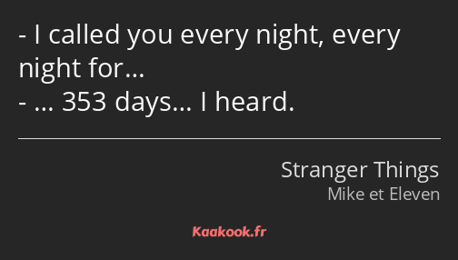 I called you every night, every night for… … 353 days… I heard.