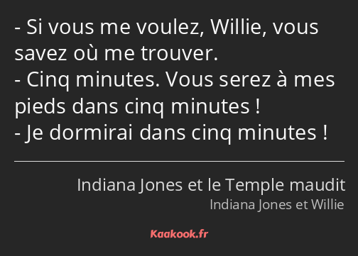 Si vous me voulez, Willie, vous savez où me trouver. Cinq minutes. Vous serez à mes pieds dans cinq…