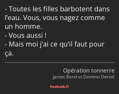 Toutes les filles barbotent dans l’eau. Vous, vous nagez comme un homme. Vous aussi ! Mais moi j’ai…