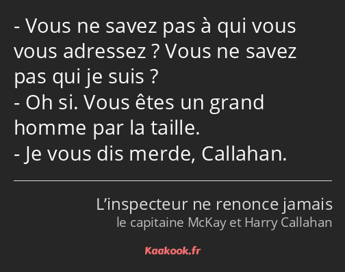 Vous ne savez pas à qui vous vous adressez ? Vous ne savez pas qui je suis ? Oh si. Vous êtes un…