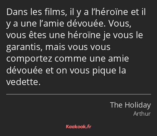 Dans les films, il y a l’héroïne et il y a une l’amie dévouée. Vous, vous êtes une héroïne je vous…