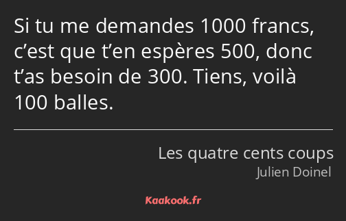 Si tu me demandes 1000 francs, c’est que t’en espères 500, donc t’as besoin de 300. Tiens, voilà…