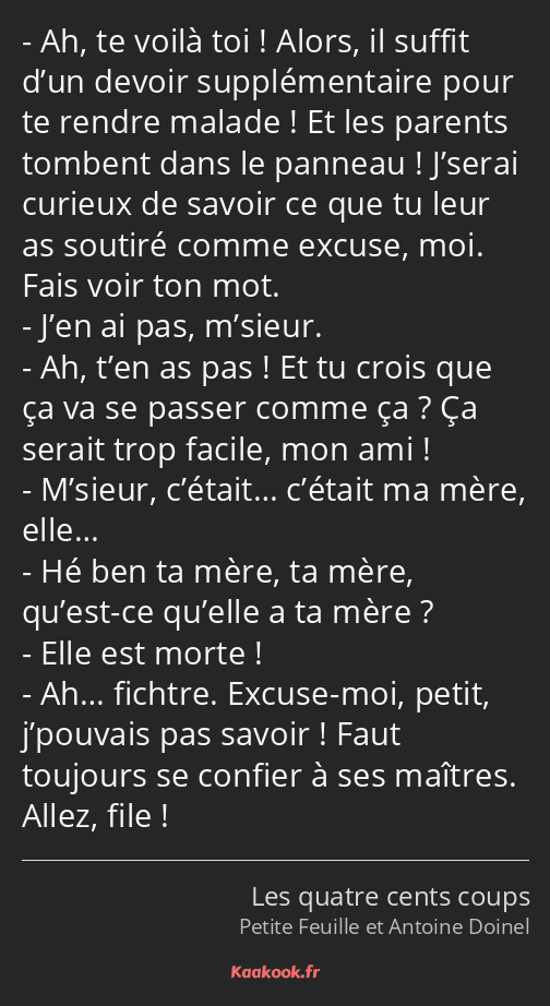 Ah, te voilà toi ! Alors, il suffit d’un devoir supplémentaire pour te rendre malade ! Et les…