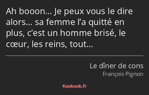 Ah booon… Je peux vous le dire alors… sa femme l’a quitté en plus, c’est un homme brisé, le cœur…