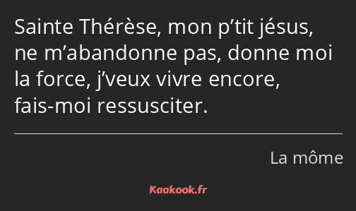 Sainte Thérèse, mon p’tit jésus, ne m’abandonne pas, donne moi la force, j’veux vivre encore, fais…