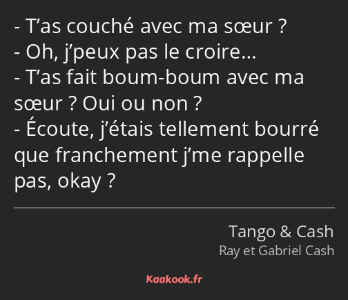 T’as couché avec ma sœur ? Oh, j’peux pas le croire… T’as fait boum-boum avec ma sœur ? Oui ou non…