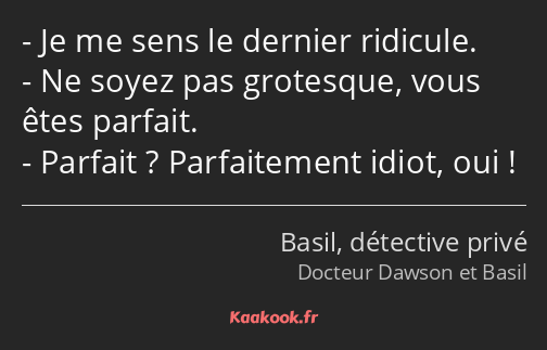 Je me sens le dernier ridicule. Ne soyez pas grotesque, vous êtes parfait. Parfait ? Parfaitement…