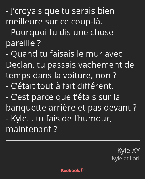 J’croyais que tu serais bien meilleure sur ce coup-là. Pourquoi tu dis une chose pareille ? Quand…